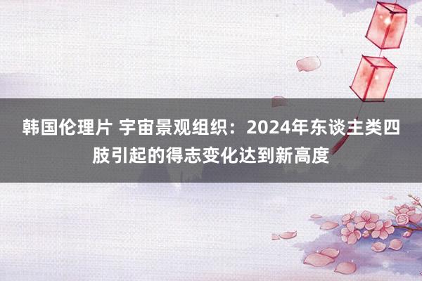 韩国伦理片 宇宙景观组织：2024年东谈主类四肢引起的得志变化达到新高度