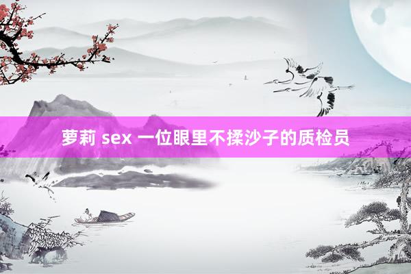 萝莉 sex 一位眼里不揉沙子的质检员