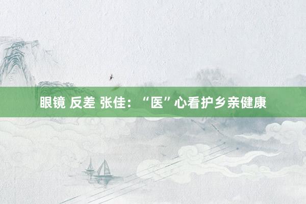 眼镜 反差 张佳：“医”心看护乡亲健康
