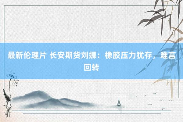 最新伦理片 长安期货刘娜：橡胶压力犹存，难言回转