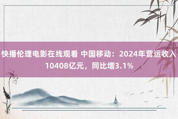 快播伦理电影在线观看 中国移动：2024年营运收入10408亿元，同比增3.1%