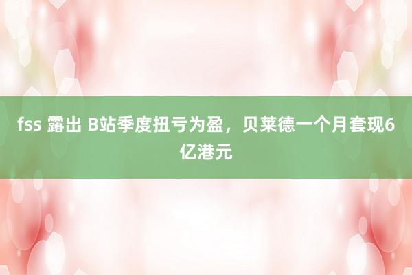 fss 露出 B站季度扭亏为盈，贝莱德一个月套现6亿港元