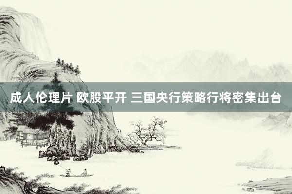 成人伦理片 欧股平开 三国央行策略行将密集出台