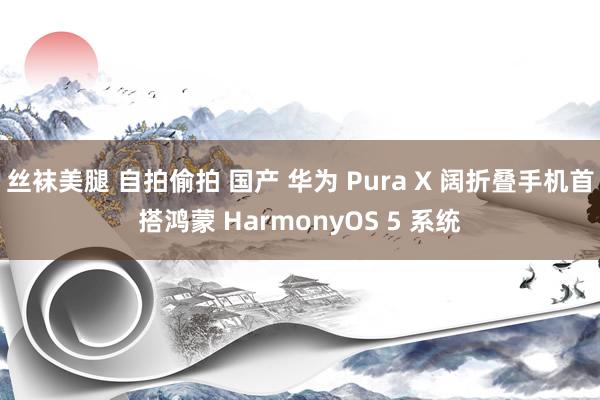 丝袜美腿 自拍偷拍 国产 华为 Pura X 阔折叠手机首搭鸿蒙 HarmonyOS 5 系统