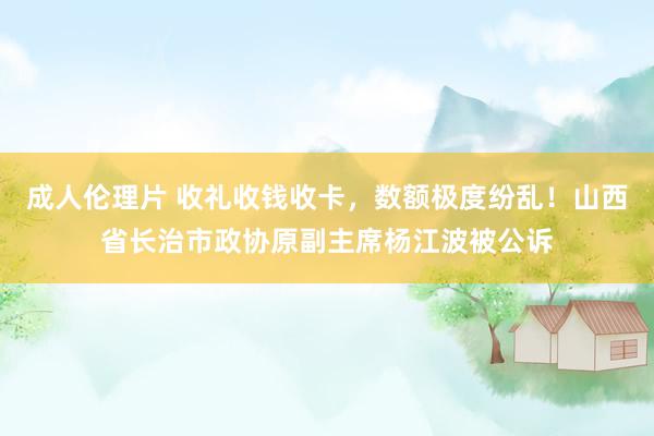 成人伦理片 收礼收钱收卡，数额极度纷乱！山西省长治市政协原副主席杨江波被公诉