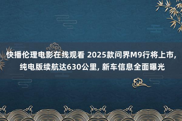 快播伦理电影在线观看 2025款问界M9行将上市， 纯电版续航达630公里， 新车信息全面曝光
