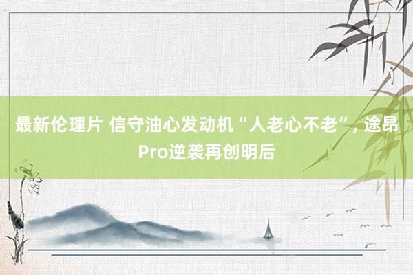 最新伦理片 信守油心发动机“人老心不老”， 途昂Pro逆袭再创明后