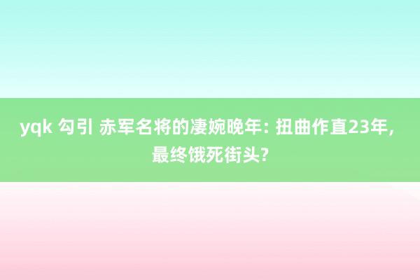 yqk 勾引 赤军名将的凄婉晚年: 扭曲作直23年， 最终饿死街头?