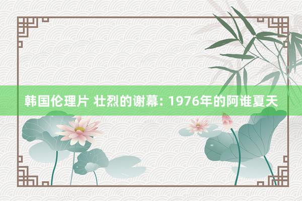 韩国伦理片 壮烈的谢幕: 1976年的阿谁夏天