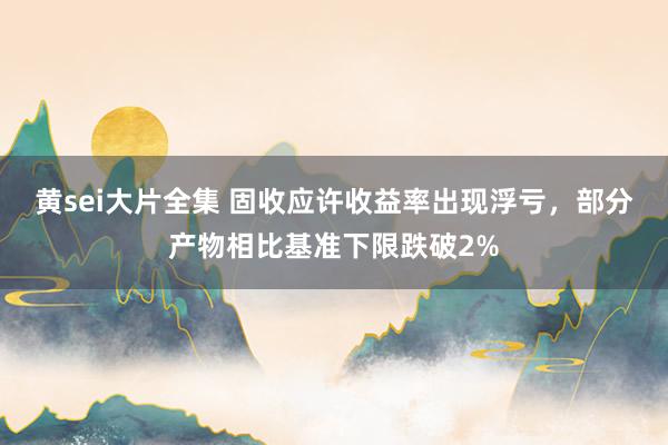 黄sei大片全集 固收应许收益率出现浮亏，部分产物相比基准下限跌破2%