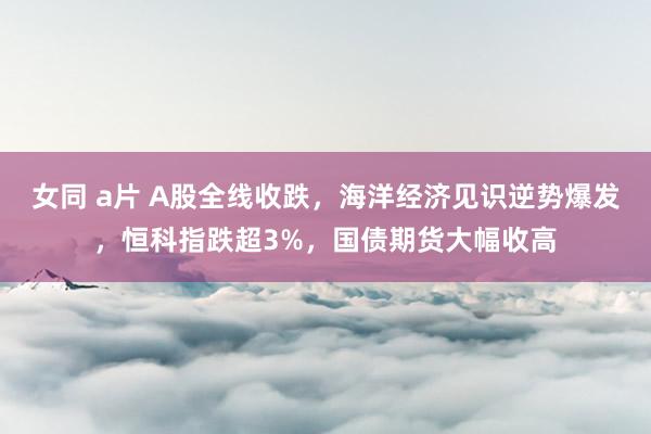 女同 a片 A股全线收跌，海洋经济见识逆势爆发，恒科指跌超3%，国债期货大幅收高