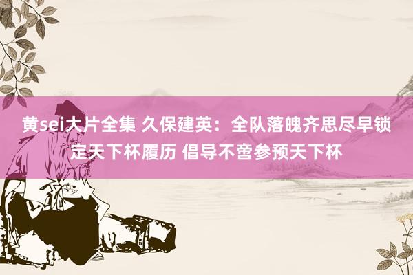 黄sei大片全集 久保建英：全队落魄齐思尽早锁定天下杯履历 倡导不啻参预天下杯