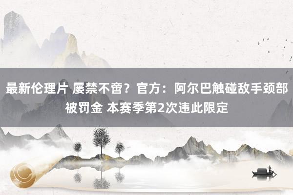 最新伦理片 屡禁不啻？官方：阿尔巴触碰敌手颈部被罚金 本赛季第2次违此限定