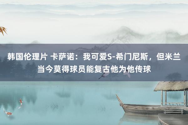 韩国伦理片 卡萨诺：我可爱S-希门尼斯，但米兰当今莫得球员能复古他为他传球
