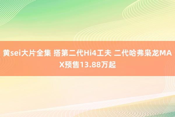黄sei大片全集 搭第二代Hi4工夫 二代哈弗枭龙MAX预售13.88万起