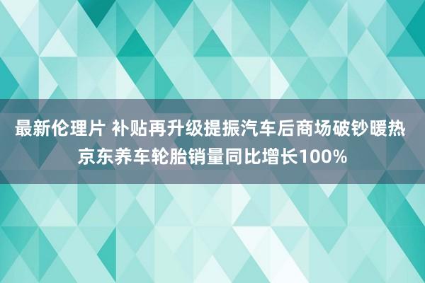 最新伦理片 补贴再升级提振汽车后商场破钞暖热 京东养车轮胎销量同比增长100%