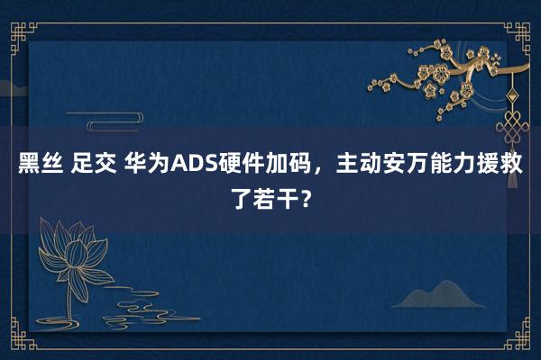黑丝 足交 华为ADS硬件加码，主动安万能力援救了若干？