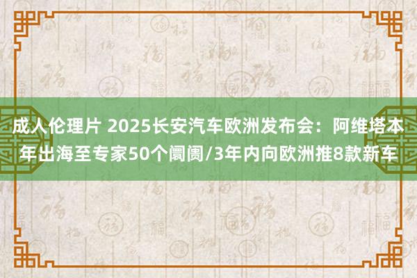 成人伦理片 2025长安汽车欧洲发布会：阿维塔本年出海至专家50个阛阓/3年内向欧洲推8款新车