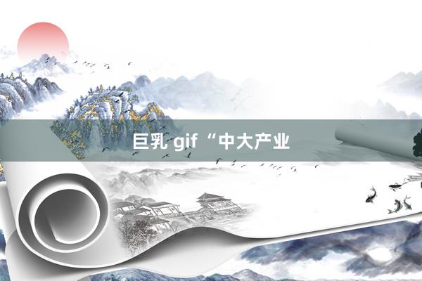 巨乳 gif “中大产业
