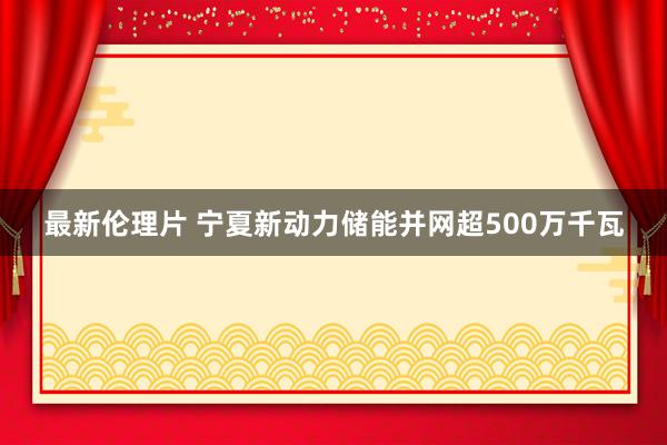 最新伦理片 宁夏新动力储能并网超500万千瓦