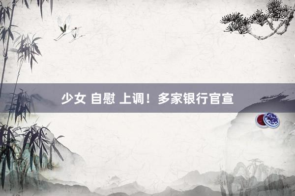 少女 自慰 上调！多家银行官宣