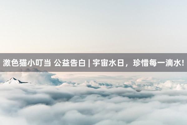 激色猫小叮当 公益告白 | 宇宙水日，珍惜每一滴水!