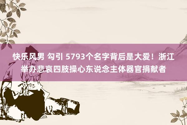 快乐风男 勾引 5793个名字背后是大爱！浙江举办悲哀四肢操心东说念主体器官捐献者