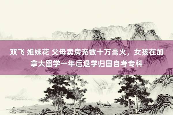 双飞 姐妹花 父母卖房充数十万膏火，女孩在加拿大留学一年后退学归国自考专科