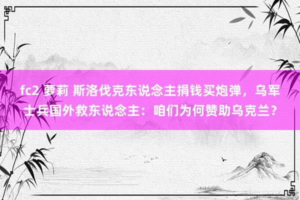 fc2 萝莉 斯洛伐克东说念主捐钱买炮弹，乌军士兵国外救东说念主：咱们为何赞助乌克兰？