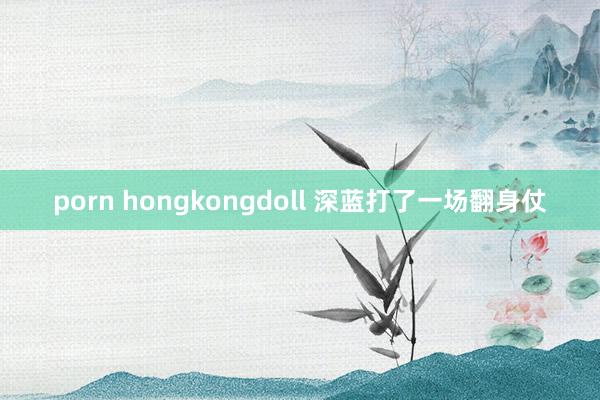 porn hongkongdoll 深蓝打了一场翻身仗