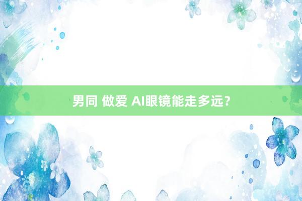 男同 做爱 AI眼镜能走多远？