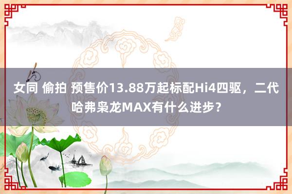 女同 偷拍 预售价13.88万起标配Hi4四驱，二代哈弗枭龙MAX有什么进步？