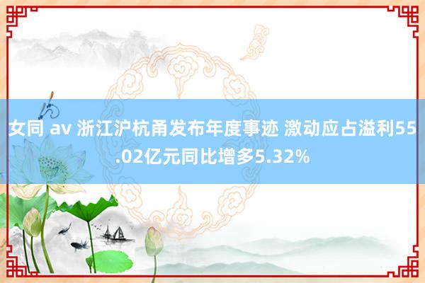 女同 av 浙江沪杭甬发布年度事迹 激动应占溢利55.02亿元同比增多5.32%