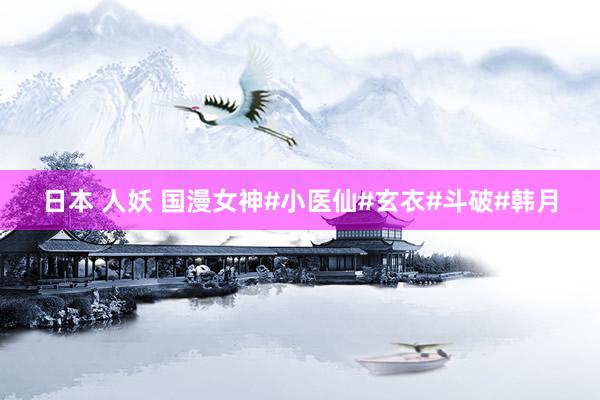 日本 人妖 国漫女神#小医仙#玄衣#斗破#韩月