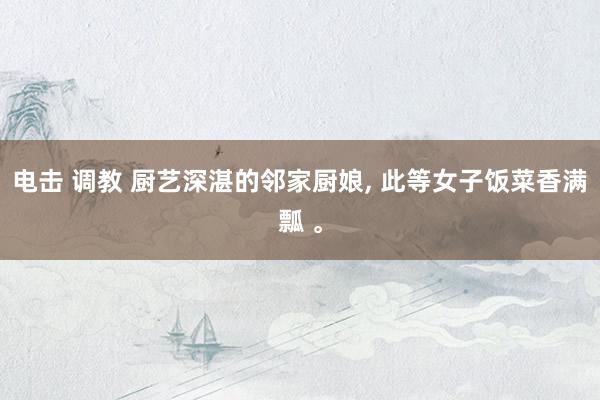 电击 调教 厨艺深湛的邻家厨娘, 此等女子饭菜香满瓢 。