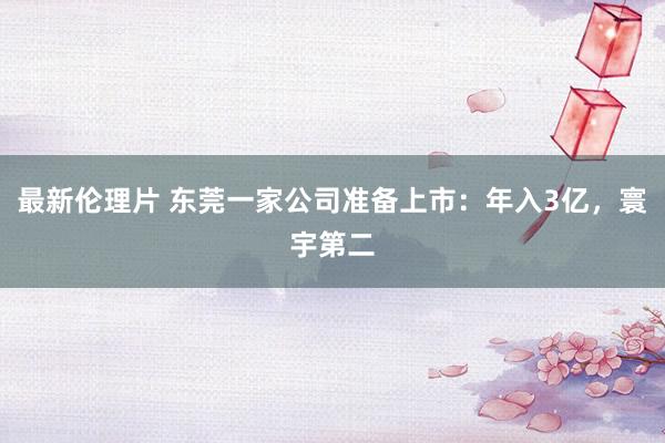 最新伦理片 东莞一家公司准备上市：年入3亿，寰宇第二