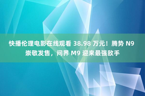 快播伦理电影在线观看 38.98 万元！腾势 N9 崇敬发售，问界 M9 迎来最强敌手