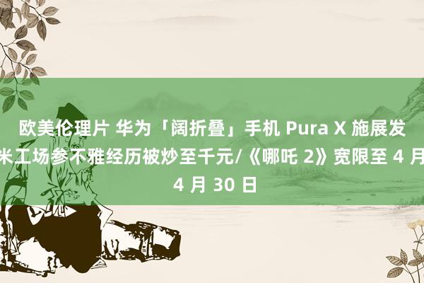 欧美伦理片 华为「阔折叠」手机 Pura X 施展发布/小米工场参不雅经历被炒至千元/《哪吒 2》宽限至 4 月 30 日