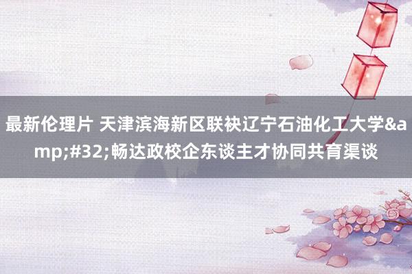 最新伦理片 天津滨海新区联袂辽宁石油化工大学&#32;畅达政校企东谈主才协同共育渠谈