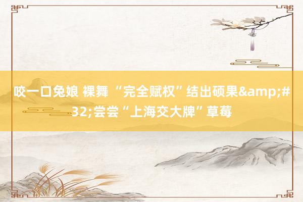 咬一口兔娘 裸舞 “完全赋权”结出硕果&#32;尝尝“上海交大牌”草莓