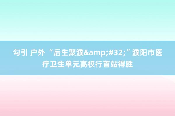 勾引 户外 “后生聚濮&#32;”濮阳市医疗卫生单元高校行首站得胜