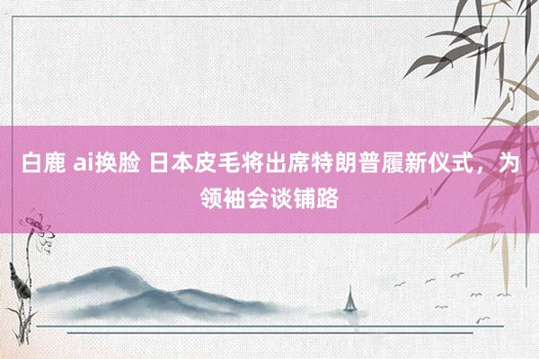 白鹿 ai换脸 日本皮毛将出席特朗普履新仪式，为领袖会谈铺路