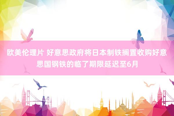 欧美伦理片 好意思政府将日本制铁搁置收购好意思国钢铁的临了期限延迟至6月