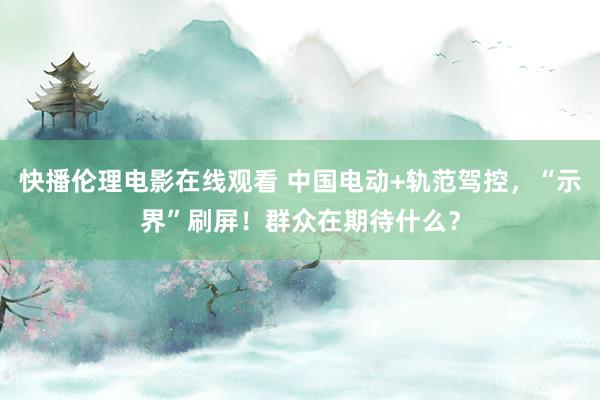 快播伦理电影在线观看 中国电动+轨范驾控，“示界”刷屏！群众在期待什么？