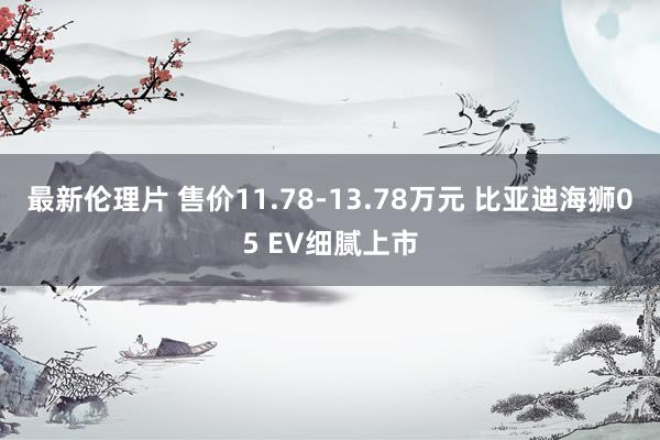最新伦理片 售价11.78-13.78万元 比亚迪海狮05 EV细腻上市