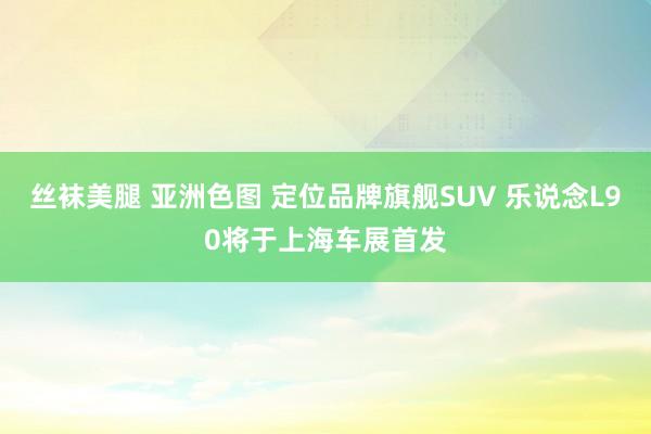 丝袜美腿 亚洲色图 定位品牌旗舰SUV 乐说念L90将于上海车展首发