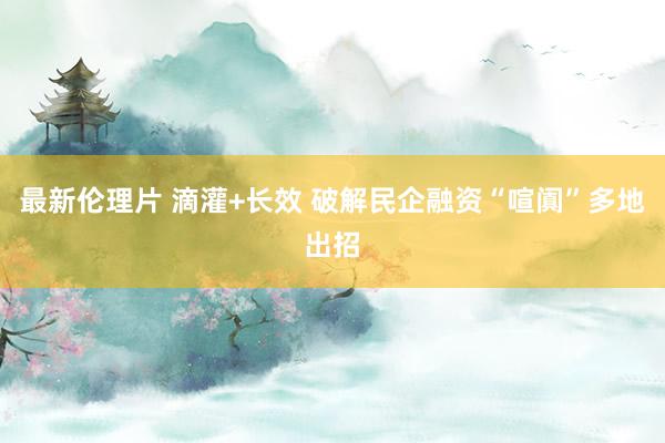 最新伦理片 滴灌+长效 破解民企融资“喧阗”多地出招