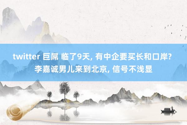 twitter 巨屌 临了9天， 有中企要买长和口岸? 李嘉诚男儿来到北京， 信号不浅显
