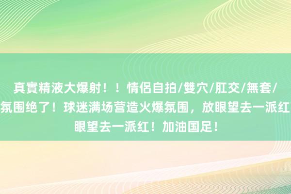真實精液大爆射！！情侶自拍/雙穴/肛交/無套/大量噴精 这氛围绝了！球迷满场营造火爆氛围，放眼望去一派红！加油国足！