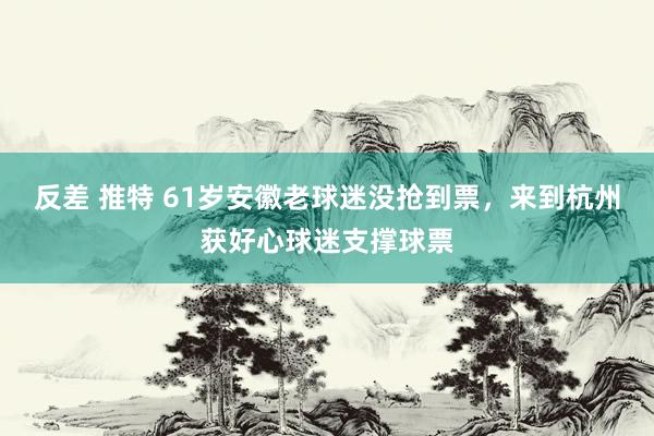 反差 推特 61岁安徽老球迷没抢到票，来到杭州获好心球迷支撑球票